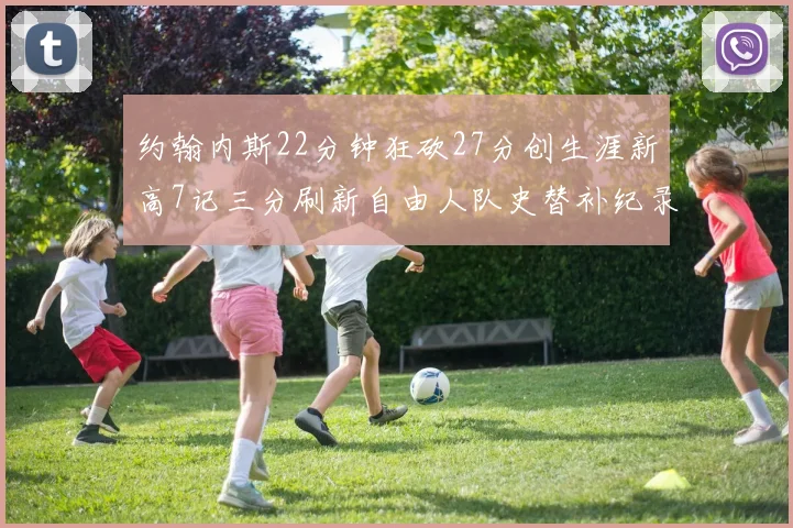 约翰内斯22分钟狂砍27分创生涯新高7记三分刷新自由人队史替补纪录