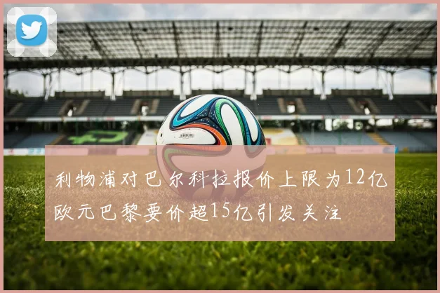 利物浦对巴尔科拉报价上限为12亿欧元巴黎要价超15亿引发关注
