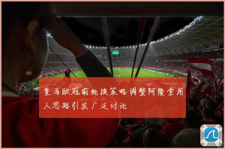 皇马欧冠前轮换策略调整阿隆索用人思路引发广泛讨论
