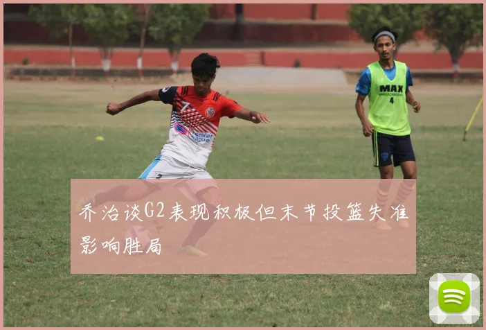 乔治谈G2表现积极但末节投篮失准影响胜局