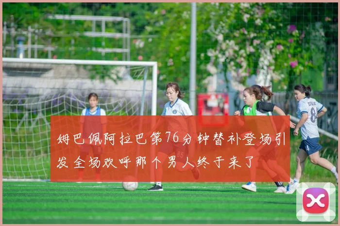 姆巴佩阿拉巴第76分钟替补登场引发全场欢呼那个男人终于来了