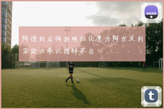 阿德利后悔拒绝归化愿为阿尔及利亚效力承认措辞不当