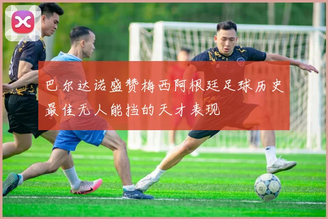 巴尔达诺盛赞梅西阿根廷足球历史最佳无人能挡的天才表现