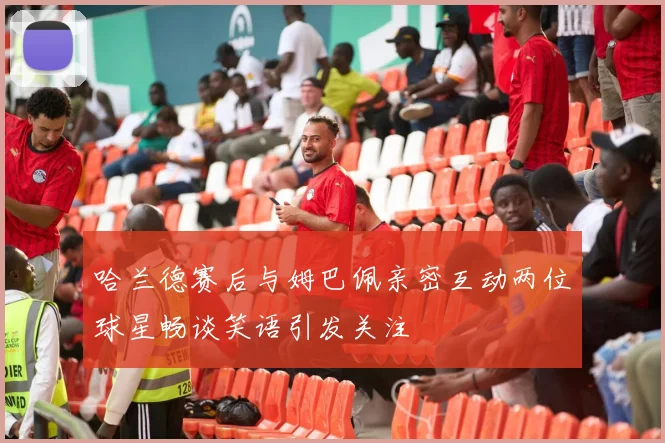 哈兰德赛后与姆巴佩亲密互动两位球星畅谈笑语引发关注