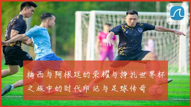 梅西与阿根廷的荣耀与挣扎世界杯之旅中的时代印记与足球传奇