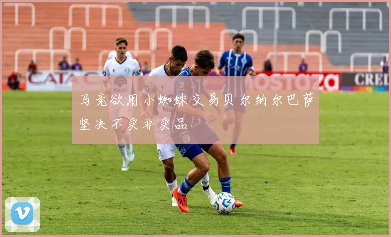 马竞欲用小蜘蛛交易贝尔纳尔巴萨坚决不卖非卖品