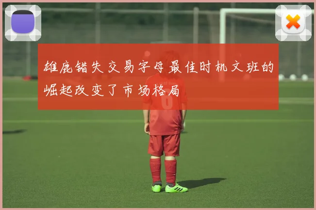 雄鹿错失交易字母最佳时机文班的崛起改变了市场格局