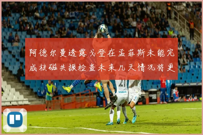 阿德尔曼透露戈登在孟菲斯未能完成核磁共振检查未来几天情况将更清晰