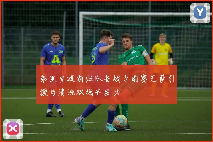 弗里克提前归队备战季前赛巴萨引援与清洗双线齐发力