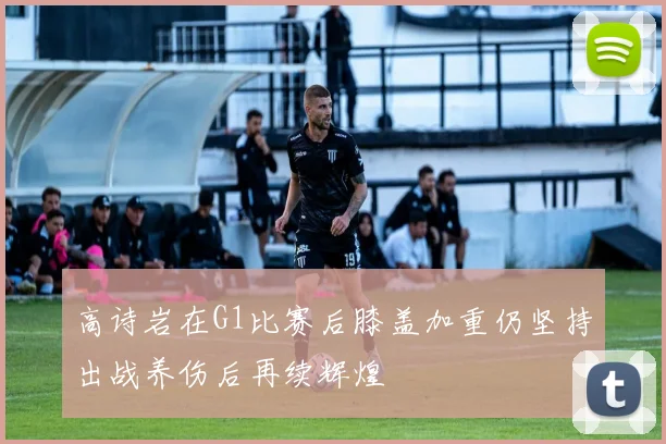 高诗岩在G1比赛后膝盖加重仍坚持出战养伤后再续辉煌