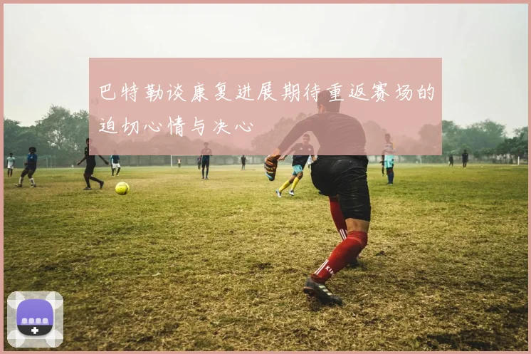 巴特勒谈康复进展期待重返赛场的迫切心情与决心