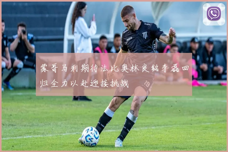 蒙哥马利期待法比奥林良铭李磊回归全力以赴迎接挑战