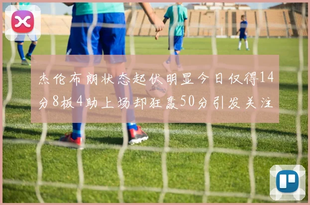 杰伦布朗状态起伏明显今日仅得14分8板4助上场却狂轰50分引发关注