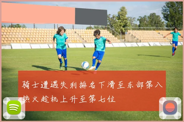 骑士遭遇失利排名下滑至东部第八热火趁机上升至第七位