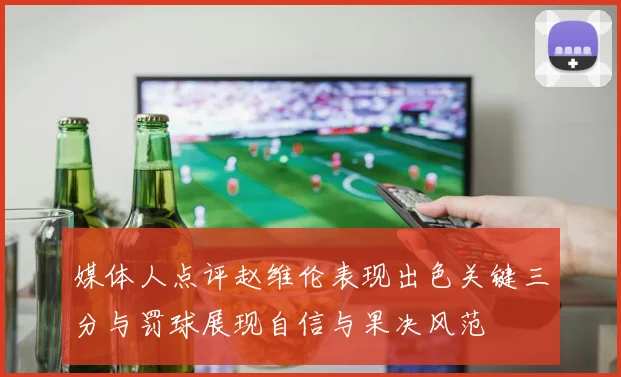 媒体人点评赵维伦表现出色关键三分与罚球展现自信与果决风范