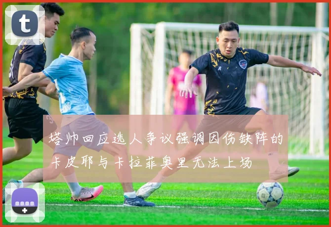 塔帅回应选人争议强调因伤缺阵的卡皮耶与卡拉菲奥里无法上场