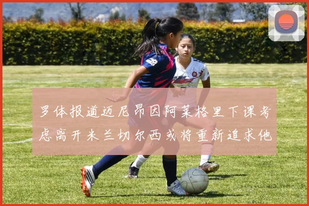 罗体报道迈尼昂因阿莱格里下课考虑离开米兰切尔西或将重新追求他