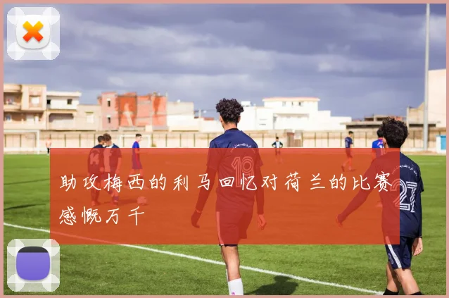 助攻梅西的利马回忆对荷兰的比赛感慨万千