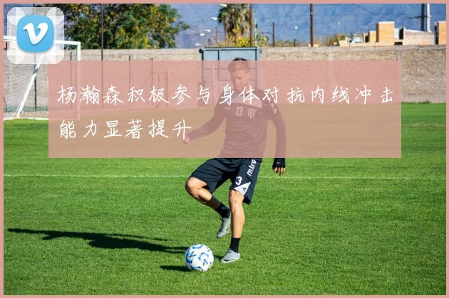 杨瀚森积极参与身体对抗内线冲击能力显著提升