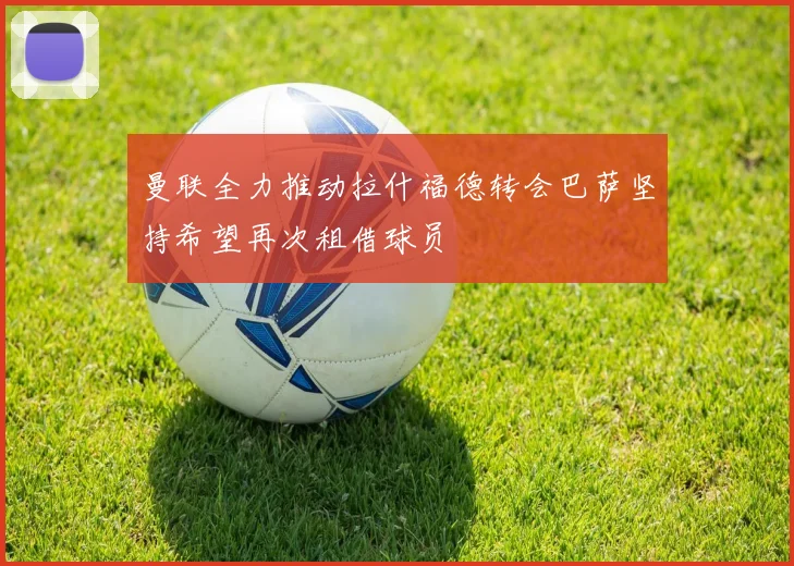 曼联全力推动拉什福德转会巴萨坚持希望再次租借球员