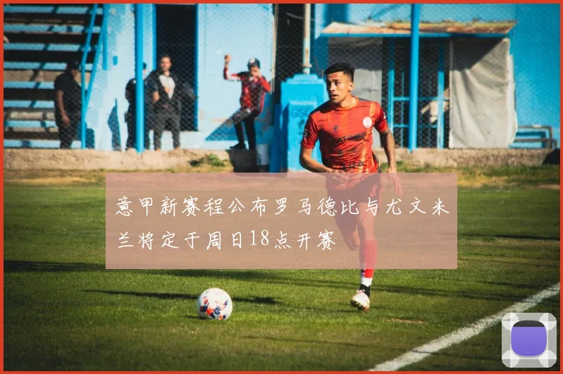意甲新赛程公布罗马德比与尤文米兰将定于周日18点开赛