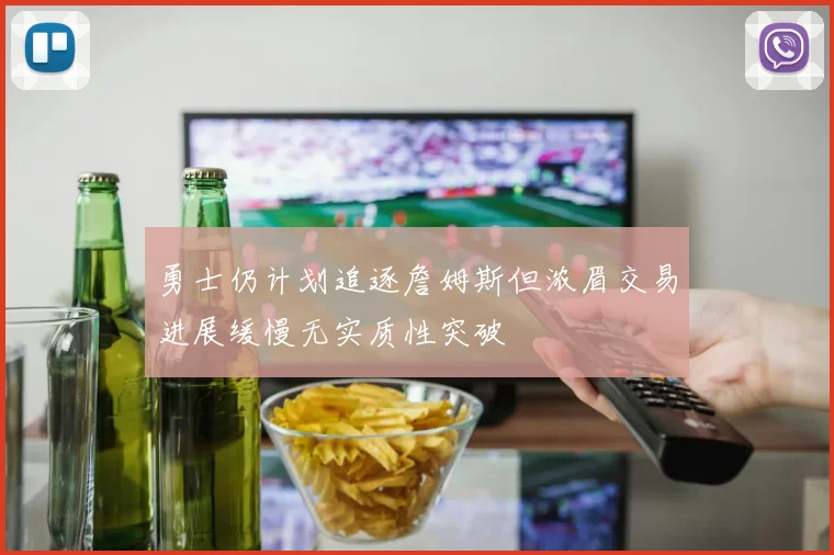 勇士仍计划追逐詹姆斯但浓眉交易进展缓慢无实质性突破