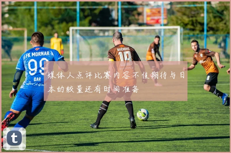 媒体人点评比赛内容不佳期待与日本的较量还有时间准备