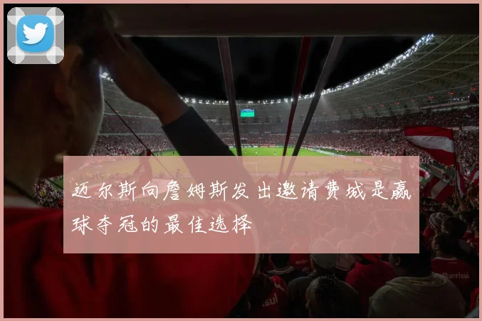 迈尔斯向詹姆斯发出邀请费城是赢球夺冠的最佳选择