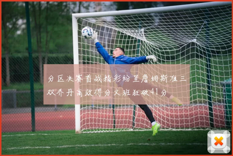 分区决赛首战精彩纷呈詹姆斯准三双乔丹高效得分文班狂砍41分