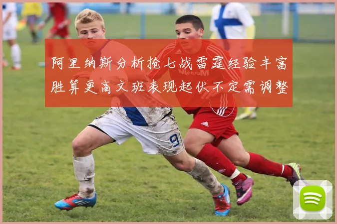阿里纳斯分析抢七战雷霆经验丰富胜算更高文班表现起伏不定需调整