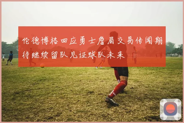 伦德博格回应勇士詹眉交易传闻期待继续留队见证球队未来