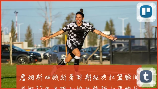 詹姆斯回顾新秀时期经典扣篮瞬间感慨23年光阴如梭对阵骑士再续传奇