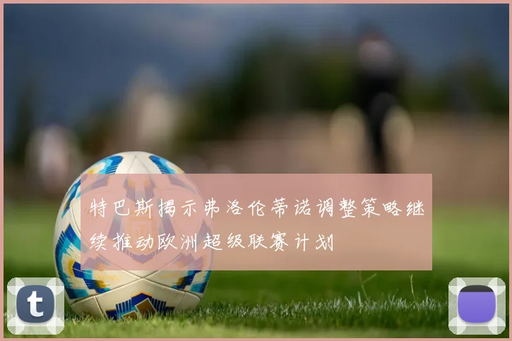 特巴斯揭示弗洛伦蒂诺调整策略继续推动欧洲超级联赛计划