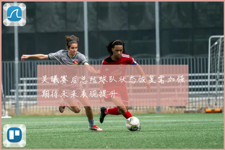 吴曦赛后总结球队状态恢复需加强期待未来表现提升