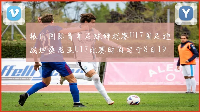 银川国际青年足球锦标赛U17国足迎战坦桑尼亚U17比赛时间定于8日19点35分