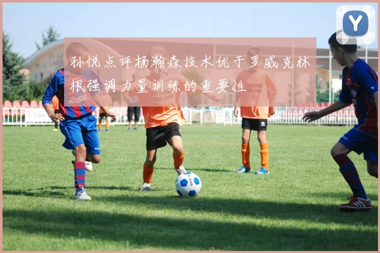 孙悦点评杨瀚森技术优于罗威克林根强调力量训练的重要性