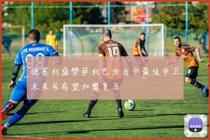 德塞利盛赞萨利巴为当今最佳中卫未来或有望加盟皇马